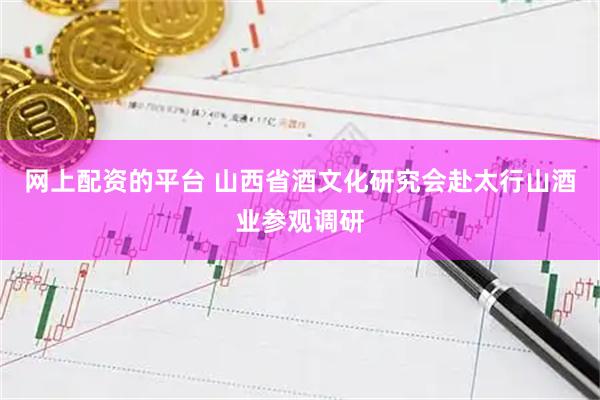 网上配资的平台 山西省酒文化研究会赴太行山酒业参观调研
