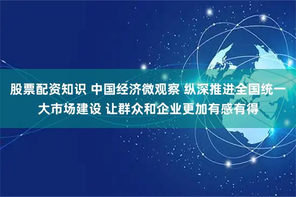 股票配资知识 中国经济微观察 纵深推进全国统一大市场建设 让群众和企业更加有感有得