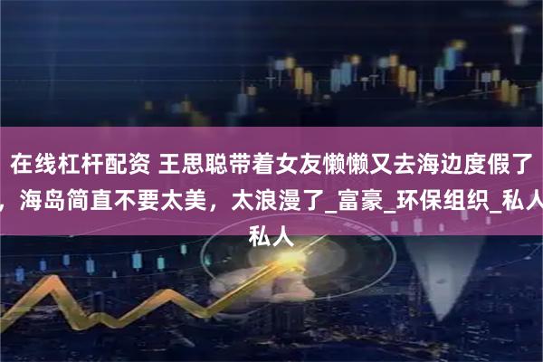 在线杠杆配资 王思聪带着女友懒懒又去海边度假了，海岛简直不要太美，太浪漫了_富豪_环保组织_私人