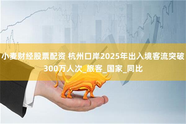 小麦财经股票配资 杭州口岸2025年出入境客流突破300万人次_旅客_国家_同比