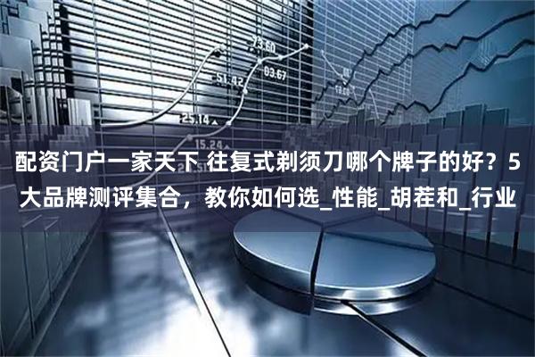 配资门户一家天下 往复式剃须刀哪个牌子的好？5大品牌测评集合，教你如何选_性能_胡茬和_行业