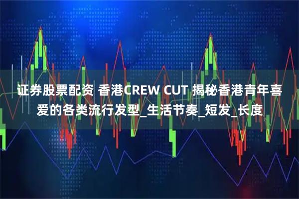 证券股票配资 香港CREW CUT 揭秘香港青年喜爱的各类流行发型_生活节奏_短发_长度