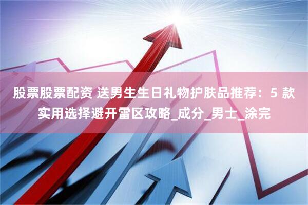 股票股票配资 送男生生日礼物护肤品推荐：5 款实用选择避开雷区攻略_成分_男士_涂完