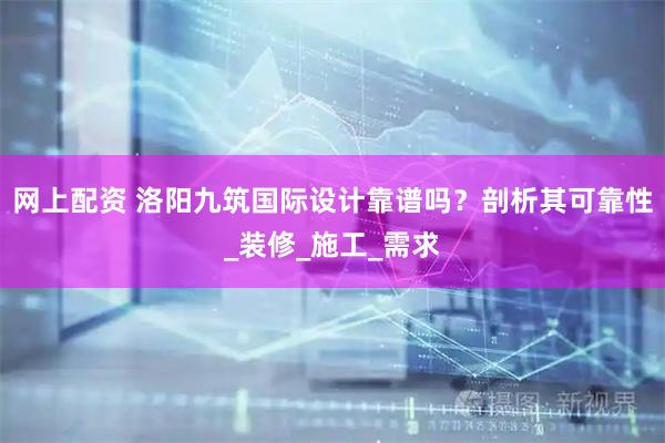 网上配资 洛阳九筑国际设计靠谱吗？剖析其可靠性_装修_施工_需求